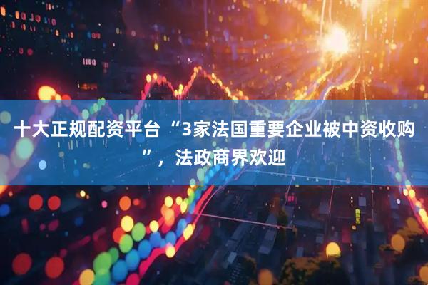 十大正规配资平台 “3家法国重要企业被中资收购”，法政商界欢迎