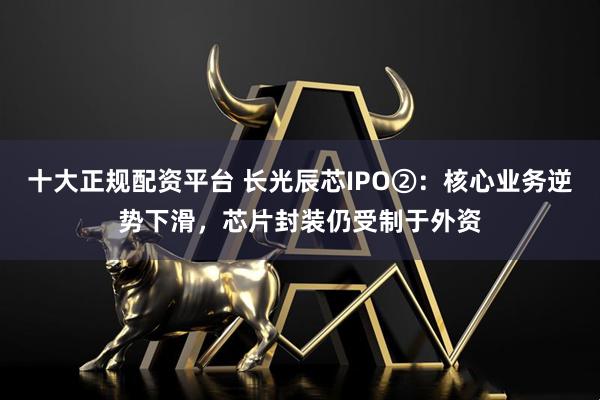 十大正规配资平台 长光辰芯IPO②：核心业务逆势下滑，芯片封装仍受制于外资