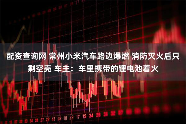 配资查询网 常州小米汽车路边爆燃 消防灭火后只剩空壳 车主：车里携带的锂电池着火