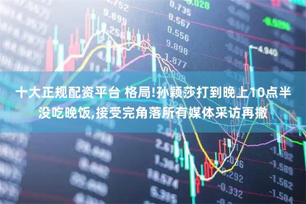 十大正规配资平台 格局!孙颖莎打到晚上10点半没吃晚饭,接受完角落所有媒体采访再撤