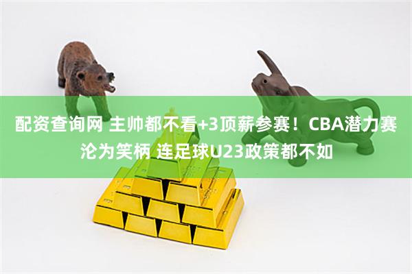 配资查询网 主帅都不看+3顶薪参赛！CBA潜力赛沦为笑柄 连足球U23政策都不如