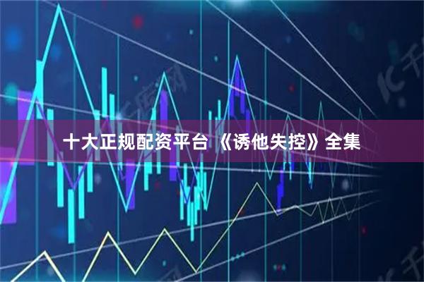 十大正规配资平台 《诱他失控》全集