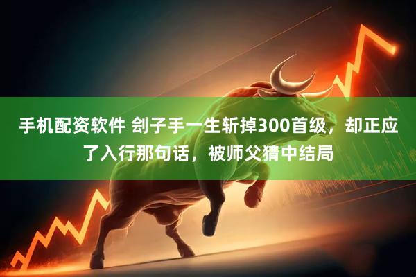 手机配资软件 刽子手一生斩掉300首级，却正应了入行那句话，被师父猜中结局